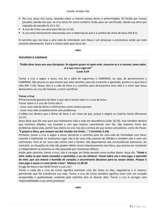 Caminho, Verdade e Vida
• Na cruz, Jesus nos curou, levando sobre si mesmo nossas dores e enfermidades, foi ferido por nossos
pecados, dando-nos paz, na cruz Jesus foi como cordeiro mudo para ser sacrificado, dando sua alma por
expiação do pecado (Is 53.1-11)
• A cruz de Cristo nos atrai para Ele (Jo 12.32)
• A cruz está intimamente relacionada com o tabernáculo que é à sombra do reino de Deus (Hb 8.5)
O caminho que nos leva a uma vida de intimidade com Deus é um processo e precisamos andar por este
caminho diariamente. Este é o motivo pelo qual Jesus diz:

SEGUINDO O CAMINHO
“Então disse Jesus aos seus discípulos: Se alguém quiser vir após mim, renuncie-se a si mesmo, tome sobre
si a sua cruz e siga-me”
Lucas 9.24
Tomar a cruz e seguir a Jesus, nos dá a idéia de seguirmos o CAMINHO, ou seja, de percorrermos o
CAMINHO. São poucos os que entram por este caminho, pois ele é estreito e apertado, porém é o que leva à
vida (Mt 7.14). Nosso alvo é a vida de Deus e o caminho para alcançarmos esta vida é o amor que Jesus
demonstrou na cruz do Calvário, o amor sacrificial.
Tomar a Cruz
Primeiramente gostaria de dizer o que não é tomar sobre si a cruz de Jesus.
Tomar sobre si a cruz de Cristo não é:
- Levar uma vida de dores e sofrimentos como muitos pensam
- Levar uma vida completamente sem problemas.
A bíblia nos declara que o Reino de Deus é um reino de paz, justiça e alegria no Espírito Santo (Romanos
14.17).
Jesus disse que Ele veio para que tivéssemos vida e vida em abundância (João 10.10), mas também declara
que teríamos aflições, nos levando a crer que mesmo caminhando com Ele, não estamos livres dos
problemas desta vida, porém Sua vitória na cruz nos dá a certeza de que somos vencedores, como diz Paulo:
“E graças a Deus, que sempre nos faz triunfar em Cristo...” 1 Coríntios 2.14a
Portanto, tomar a cruz e seguir a Jesus, percorrer o caminho para ter uma vida de intimidade com Deus,
vivendo e habitando no Santíssimo lugar não é ter uma vida ausente de aflições e também não é viver em
sofrimento. Para se ter uma vida íntima com o Senhor não dependemos das circunstâncias exteriores. Ao
contrário, as situações da vida não podem afetar nosso relacionamento com Deus, que precisa ser constante
e independente se estamos ou não passando por momentos difíceis.
Andar pelo caminho, tomar a cruz, não é carregar um fardo pesado como muitos dizem. Jesus diz: “Vinde a
mim, todos os que estais cansados e oprimidos, e eu vos aliviarei. Tomai sobre vós o meu jugo, e aprendei
de mim, que sou manso e humilde de coração; e encontrareis descanso para as vossas almas. Porque o
meu jugo é suave e o meu fardo é leve”. Mateus 11.28-30
O jugo de Jesus e seu fardo foram a sua cruz!
Tomar a cada dia a cruz de Cristo significa caminhar com Ele todos os dias, negando-se a si mesmo,
permitindo que Ele transforme sua vida. Tomar a cruz de Cristo também significa viver com um coração
arrependido e quebrantado, andando pelo caminho sem se desviar dele. Tomar a cruz é carregar com
responsabilidade a sua santa presença!

8|Página

 