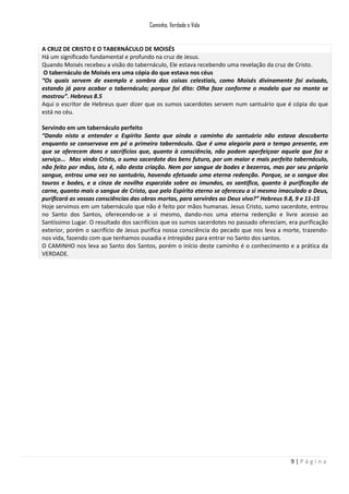 Caminho, Verdade e Vida

A CRUZ DE CRISTO E O TABERNÁCULO DE MOISÉS
Há um significado fundamental e profundo na cruz de Jesus.
Quando Moisés recebeu a visão do tabernáculo, Ele estava recebendo uma revelação da cruz de Cristo.
O tabernáculo de Moisés era uma cópia do que estava nos céus
“Os quais servem de exemplo e sombra das coisas celestiais, como Moisés divinamente foi avisado,
estando já para acabar o tabernáculo; porque foi dito: Olha faze conforme o modelo que no monte se
mostrou”. Hebreus 8.5
Aqui o escritor de Hebreus quer dizer que os sumos sacerdotes servem num santuário que é cópia do que
está no céu.
Servindo em um tabernáculo perfeito
“Dando nisto a entender o Espírito Santo que ainda o caminho do santuário não estava descoberto
enquanto se conservava em pé o primeiro tabernáculo. Que é uma alegoria para o tempo presente, em
que se oferecem dons e sacrifícios que, quanto à consciência, não podem aperfeiçoar aquele que faz o
serviço... Mas vindo Cristo, o sumo sacerdote dos bens futuro, por um maior e mais perfeito tabernáculo,
não feito por mãos, isto é, não desta criação. Nem por sangue de bodes e bezerros, mas por seu próprio
sangue, entrou uma vez no santuário, havendo efetuado uma eterna redenção. Porque, se o sangue dos
touros e bodes, e a cinza de novilha esparzida sobre os imundos, os santifica, quanto à purificação da
carne, quanto mais o sangue de Cristo, que pelo Espírito eterno se ofereceu a si mesmo imaculado a Deus,
purificará as vossas consciências das obras mortas, para servirdes ao Deus vivo?” Hebreus 9.8, 9 e 11-15
Hoje servimos em um tabernáculo que não é feito por mãos humanas. Jesus Cristo, sumo sacerdote, entrou
no Santo dos Santos, oferecendo-se a si mesmo, dando-nos uma eterna redenção e livre acesso ao
Santíssimo Lugar. O resultado dos sacrifícios que os sumos sacerdotes no passado ofereciam, era purificação
exterior, porém o sacrifício de Jesus purifica nossa consciência do pecado que nos leva a morte, trazendonos vida, fazendo com que tenhamos ousadia e intrepidez para entrar no Santo dos santos.
O CAMINHO nos leva ao Santo dos Santos, porém o início deste caminho é o conhecimento e a prática da
VERDADE.

9|Página

 