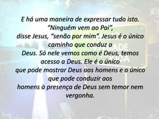 E há uma maneira de expressar tudo isto.
“Ninguém vem ao Pai”,
disse Jesus, “senão por mim”. Jesus é o único
caminho que conduz a
Deus. Só nele vemos como é Deus, temos
acesso a Deus. Ele é o único
que pode mostrar Deus aos homens e o único
que pode conduzir aos
homens à presença de Deus sem temor nem
vergonha.
 