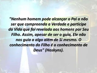 "Nenhum homem pode alcançar o Pai a não
ser que compreenda a Verdade e participe
da Vida que foi revelada aos homens por Seu
Filho. Assim, apesar de ser o guia, Ele não
nos guia a algo além de Si mesmo. O
conhecimento do Filho é o conhecimento de
Deus" (Hoskyns).
 