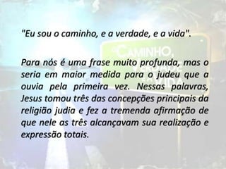 "Eu sou o caminho, e a verdade, e a vida".
Para nós é uma frase muito profunda, mas o
seria em maior medida para o judeu que a
ouvia pela primeira vez. Nessas palavras,
Jesus tomou três das concepções principais da
religião judia e fez a tremenda afirmação de
que nele as três alcançavam sua realização e
expressão totais.
 