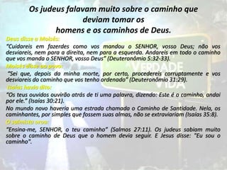 Os judeus falavam muito sobre o caminho que
deviam tomar os
homens e os caminhos de Deus.
Deus disse a Moisés:
“Cuidareis em fazerdes como vos mandou o SENHOR, vosso Deus; não vos
desviareis, nem para a direita, nem para a esquerda. Andareis em todo o caminho
que vos manda o SENHOR, vosso Deus” (Deuteronômio 5:32-33).
Moisés disse ao povo:
“Sei que, depois da minha morte, por certo, procedereis corruptamente e vos
desviareis do caminho que vos tenho ordenado” (Deuteronômio 31:29).
Isaías havia dito:
“Os teus ouvidos ouvirão atrás de ti uma palavra, dizendo: Este é o caminho, andai
por ele.” (Isaías 30:21).
No mundo novo haveria uma estrada chamada o Caminho de Santidade. Nela, os
caminhantes, por simples que fossem suas almas, não se extraviariam (Isaías 35:8).
O salmista orou:
“Ensina-me, SENHOR, o teu caminho” (Salmos 27:11). Os judeus sabiam muito
sobre o caminho de Deus que o homem devia seguir. E Jesus disse: "Eu sou o
caminho".
 