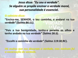 Jesus disse: "Eu sou a verdade".
Se alguém se propõe ensinar a verdade moral,
sua personalidade é essencial.
O salmista disse:
“Ensina-me, SENHOR, o teu caminho, e andarei na tua
verdade” (Salmo 86:11).
“Pois a tua benignidade, tenho-a perante os olhos e
tenho andado na tua verdade” (Salmo 26:3).
“Escolhi o caminho da verdade” (Salmo 119:30,RC).
Há muitos que nos disseram a verdade, mas nenhum foi
a encarnação da verdade.
 