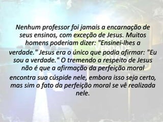 Nenhum professor foi jamais a encarnação de
seus ensinos, com exceção de Jesus. Muitos
homens poderiam dizer: "Ensinei-lhes a
verdade." Jesus era o único que podia afirmar: "Eu
sou a verdade." O tremendo a respeito de Jesus
não é que a afirmação da perfeição moral
encontra sua cúspide nele, embora isso seja certo,
mas sim o fato da perfeição moral se vê realizada
nele.
 