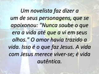 Um novelista faz dizer a
um de seus personagens, que se
apaixonou: "Nunca soube o que
era a vida até que a vi em seus
olhos." O amor havia trazido a
vida. Isso é o que faz Jesus. A vida
com Jesus merece viver-se; é vida
autêntica.
 
