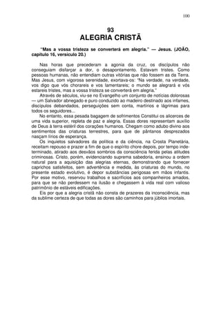 100

93

ALEGRIA CRISTÃ
“Mas a vossa tristeza se converterá em alegria.” — Jesus. (JOÃO,
capítulo 16, versículo 20.)
Nas horas que precederam a agonia da cruz, os discípulos não
conseguiam disfarçar a dor, o desapontamento. Estavam tristes. Como
pessoas humanas, não entendiam outras vitórias que não fossem as da Terra.
Mas Jesus, com vigorosa serenidade, exortava-os: “Na verdade, na verdade,
vos digo que vós chorareis e vos lamentareis; o mundo se alegrará e vós
estareis tristes, mas a vossa tristeza se converterá em alegria.”
Através de séculos, viu-se no Evangelho um conjunto de notícias dolorosas
— um Salvador abnegado e puro conduzido ao madeiro destinado aos infames,
discípulos debandados, perseguições sem conta, martírios e lágrimas para
todos os seguidores...
No entanto, essa pesada bagagem de sofrimentos Constitui os alicerces de
uma vida superior, repleta de paz e alegria. Essas dores representam auxílio
de Deus à terra estéril dos corações humanos. Chegam como adubo divino aos
sentimentos das criaturas terrestres, para que de pântanos desprezados
nasçam lírios de esperança.
Os inquietos salvadores da política e da ciência, na Crosta Planetária,
receitam repouso e prazer a fim de que o espírito chore depois, por tempo indeterminado, atirado aos desvãos sombrios da consciência ferida pelas atitudes
criminosas. Cristo, porém, evidenciando suprema sabedoria, ensinou a ordem
natural para a aquisição das alegrias eternas, demonstrando que fornecer
caprichos satisfeitos, sem advertência e medida, às criaturas do mundo, no
presente estado evolutivo, é depor substâncias perigosas em mãos infantis.
Por esse motivo, reservou trabalhos e sacrifícios aos companheiros amados,
para que se não perdessem na ilusão e chegassem à vida real com valioso
patrimônio de estáveis edificações.
Eis por que a alegria cristã não consta de prazeres da inconsciência, mas
da sublime certeza de que todas as dores são caminhos para júbilos imortais.

 