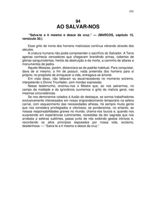 101

94

AO SALVAR-NOS
“Salva-te a ti mesmo e desce da cruz.” — (MARCOS, capítulo 15,
versículo 30.)
Esse grito de ironia dos homens maliciosos continua vibrando através dos
séculos.
A criatura humana não podia compreender o sacrifício do Salvador. A Terra
apenas conhecia vencedores que chegavam brandindo armas, cobertos de
glórias sanguinolentas, heróis da destruição e da morte, a caminho de altares e
monumentos de pedra.
Aquele Messias, porém, distanciara-se do padrão habitual. Para conquistar,
dava de si mesmo; a fim de possuir, nada pretendia dos homens para si
próprio; no propósito de enriquecer a vida, entregava-se àmorte.
Em vista disso, não faltaram os escarnecedores no momento extremo,
interpelando o Divino Triunfador, com mordaz expressão.
Nesse testemunho, ensinou-nos o Mestre que, ao nos salvarmos, no
campo da maldade e da ignorância ouviremos o grito da malícia geral, nas
mesmas circunstâncias.
Se nos demoramos colados à ilusão do destaque, se somos trabalhadores
exclusivamente interessados em nosso engrandecimento temporário na esfera
carnal, com esquecimento das necessidades alheias, há sempre muita gente
que nos considera privilegiados e vitoriosos; se ponderamos, no entanto, as
nossas responsabilidades graves no mundo, chama-nos loucos e, quando nos
surpreende em experiências culminantes, revestidas da dor sagrada que nos
arrebata a esferas sublimes, passa junto de nós exibindo gestos irônicos e,
recordando os altos princípios esposados por nossa vida, exclama,
desdenhosa: — “Salva-te a ti mesmo e desce da cruz.”

 