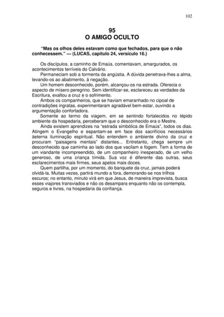 102

95
O AMIGO OCULTO
“Mas os olhos deles estavam como que fechados, para que o não
conhecessem.” — (LUCAS, capítulo 24, versículo 16.)
Os discípulos, a caminho de Emaús, comentavam, amargurados, os
acontecimentos terríveis do Calvário.
Permaneciam sob a tormenta da angústia. A dúvida penetrava-lhes a alma,
levando-os ao abatimento, à negação.
Um homem desconhecido, porém, alcançou-os na estrada. Oferecia o
aspecto de mísero peregrino. Sem identificar-se, esclareceu as verdades da
Escritura, exaltou a cruz e o sofrimento.
Ambos os companheiros, que se haviam emaranhado no cipoal de
contradições ingratas, experimentaram agradável bem-estar, ouvindo a
argumentação confortadora.
Somente ao termo da viagem, em se sentindo fortalecidos no tépido
ambiente da hospedaria, perceberam que o desconhecido era o Mestre.
Ainda existem aprendizes na “estrada simbólica de Emaús”, todos os dias.
Atingem o Evangelho e espantam-se em face dos sacrifícios necessários
àeterna iluminação espiritual. Não entendem o ambiente divino da cruz e
procuram “paisagens mentais” distantes... Entretanto, chega sempre um
desconhecido que caminha ao lado dos que vacilam e fogem. Tem a forma de
um viandante incompreendido, de um companheiro inesperado, de um velho
generoso, de uma criança tímida. Sua voz é diferente das outras, seus
esclarecimentos mais firmes, seus apelos mais doces.
Quem partilha, por um momento, do banquete da cruz, jamais poderá
olvidá-la. Muitas vezes, partirá mundo a fora, demorando-se nos trilhos
escuros; no entanto, minuto virá em que Jesus, de maneira imprevista, busca
esses viajores transviados e não os desampara enquanto não os contempla,
seguros e livres, na hospedaria da confiança.

 