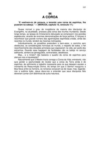 103

96

A COROA
“E vestiram-no de púrpura, e tecendo uma coroa de espinhos, lha
puseram na cabeça.” — (MARCOS, capítulo 15, versículo 17.)
Quase incrível o grau de invigilância da maioria dos discípulos do
Evangelho, na atualidade, ansiosos pela coroa dos triunfos mundanos. Desde
longo tempo, as Igrejas do Cristianismo deturpado se comprazem nos grandes
espetáculos, através de enormes demonstrações de força política. E forçoso é
reconhecer que grande número das agremiações espiritistas cristãs, ainda tão
recentes no mundo, tendem às mesmas inclinações.
Individualmente, os prosélitos pretendem o bem-estar, o caminho sem
obstáculos, as considerações honrosas do mundo, o respeito de todos, o fiel
reconhecimento dos elevados princípios que esposaram na vida, por parte dos
estranhos. Quando essa bagagem de facilidades não os bafeja no serviço
edificante, sentem-se perseguidos, contrariados, desditosos.
Mas... e o Cristo? não bastaria o quadro da coroa de espinhos para
atenuar-nos a inquietação?
Naturalmente que o Mestre trazia consigo a Coroa da Vida; entretanto, não
quis perder a oportunidade de revelar que a coroa da Terra ainda é de
espinhos, de sofrimento e trabalho incessante para os que desejem escalar a
montanha da Ressurreição Divina. Ao tempo em que o Senhor inaugurou a
Boa Nova entre os homens, os romanos coroavam-se de rosas; mas, legandonos a sublime lição, Jesus dava-nos a entender que seus discípulos fiéis
deveriam contar com distintivos de outra natureza.

 