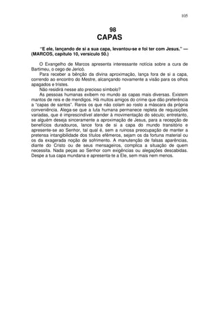 105

98

CAPAS
“E ele, lançando de si a sua capa, levantou-se e foi ter com Jesus.” —
(MARCOS, capítulo 10, versículo 50.)
O Evangelho de Marcos apresenta interessante notícia sobre a cura de
Bartimeu, o cego de Jericó.
Para receber a bênção da divina aproximação, lança fora de si a capa,
correndo ao encontro do Mestre, alcançando novamente a visão para os olhos
apagados e tristes.
Não residirá nesse ato precioso símbolo?
As pessoas humanas exibem no mundo as capas mais diversas. Existem
mantos de reis e de mendigos. Há muitos amigos do crime que dão preferência
a “capas de santos”. Raros os que não colam ao rosto a máscara da própria
conveniência. Alega-se que a luta humana permanece repleta de requisições
variadas, que é imprescindível atender à movimentação do século; entretanto,
se alguém deseja sinceramente a aproximação de Jesus, para a recepção de
benefícios duradouros, lance fora de si a capa do mundo transitório e
apresente-se ao Senhor, tal qual é, sem a ruinosa preocupação de manter a
pretensa intangibilidade dos títulos efêmeros, sejam os da fortuna material ou
os da exagerada noção de sofrimento. A manutenção de falsas aparências,
diante do Cristo ou de seus mensageiros, complica a situação de quem
necessita. Nada peças ao Senhor com exigências ou alegações descabidas.
Despe a tua capa mundana e apresenta-te a Ele, sem mais nem menos.

 