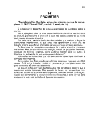 106

99

PROMETER
“Prometendo-lhes liberdade, sendo eles mesmos servos da corrupção — (2ª EPÍSTOLA A PEDRO, capítulo 2, versículo 19.)
É indispensável desconfiar de todas as promessas de facilidades sobre o
mundo.
Jesus, que podia abrir os mais vastos horizontes aos olhos assombrados
da criatura, prometeu-lhe a cruz sem a qual não poderia afastar-se da Terra
para colocar-se ao seu encontro.
Em toda parte, existem discípulos descuidados que aceitam o logro de
aventureiros inconscientes. É que ainda não aprenderam a lição viva do
trabalho próprio a que foram chamados para desenvolver atividade particular.
Os fazedores de revoluções e os donos de projetos absurdos prometem
maravilhas. Mas, se são vítimas da ambição, servos de propósitos inferiores,
escravos de terríveis enganos, como poderão realizar para os outros a
liberdade ou a elevação de que se conservam distantes?
Não creias em salvadores que não demonstrem ações que confirmem a
salvação de si mesmos.
Deves saber que foste criado para gloriosa ascensão, mas que só é fácil
descer. Subir exige trabalho, paciência, perseverança, condições essenciais
para o encontro do amor e da sabedoria.
Se alguém te fala em valor das facilidades, não acredites; é possível que o
aventureiro esteja descendo. Mas quando te façam ver perspectivas consoladoras, através do suor e do esforço pessoal, aceita os alvitres com alegria.
Aquele que compreende o tesouro oculto nos obstáculos, e dele se vale para
enriquecer a vida, está subindo e é digno de ser seguido.

 