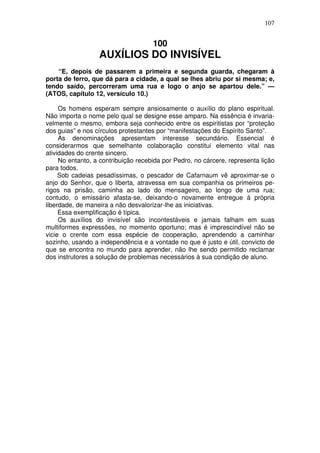 107

100

AUXÍLIOS DO INVISÍVEL
“E, depois de passarem a primeira e segunda guarda, chegaram à
porta de ferro, que dá para a cidade, a qual se lhes abriu por si mesma; e,
tendo saído, percorreram uma rua e logo o anjo se apartou dele.” —
(ATOS, capítulo 12, versículo 10.)
Os homens esperam sempre ansiosamente o auxílio do plano espiritual.
Não importa o nome pelo qual se designe esse amparo. Na essência é invariavelmente o mesmo, embora seja conhecido entre os espiritistas por “proteção
dos guias” e nos círculos protestantes por “manifestações do Espírito Santo”.
As denominações apresentam interesse secundário. Essencial é
considerarmos que semelhante colaboração constitui elemento vital nas
atividades do crente sincero.
No entanto, a contribuição recebida por Pedro, no cárcere, representa lição
para todos.
Sob cadeias pesadíssimas, o pescador de Cafarnaum vê aproximar-se o
anjo do Senhor, que o liberta, atravessa em sua companhia os primeiros perigos na prisão, caminha ao lado do mensageiro, ao longo de uma rua;
contudo, o emissário afasta-se, deixando-o novamente entregue à própria
liberdade, de maneira a não desvalorizar-lhe as iniciativas.
Essa exemplificação é típica.
Os auxílios do invisível são incontestáveis e jamais falham em suas
multiformes expressões, no momento oportuno; mas é imprescindível não se
vicie o crente com essa espécie de cooperação, aprendendo a caminhar
sozinho, usando a independência e a vontade no que é justo e útil, convicto de
que se encontra no mundo para aprender, não lhe sendo permitido reclamar
dos instrutores a solução de problemas necessários à sua condição de aluno.

 