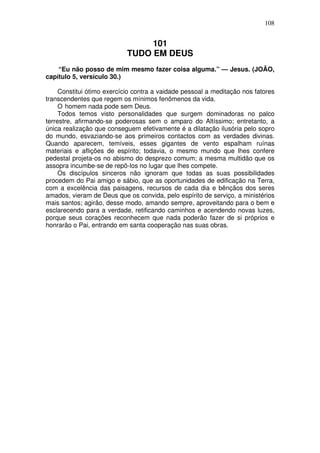 108

101
TUDO EM DEUS
“Eu não posso de mim mesmo fazer coisa alguma.” — Jesus. (JOÃO,
capítulo 5, versículo 30.)
Constitui ótimo exercício contra a vaidade pessoal a meditação nos fatores
transcendentes que regem os mínimos fenômenos da vida.
O homem nada pode sem Deus.
Todos temos visto personalidades que surgem dominadoras no palco
terrestre, afirmando-se poderosas sem o amparo do Altíssimo; entretanto, a
única realização que conseguem efetivamente é a dilatação ilusória pelo sopro
do mundo, esvaziando-se aos primeiros contactos com as verdades divinas.
Quando aparecem, temíveis, esses gigantes de vento espalham ruínas
materiais e aflições de espírito; todavia, o mesmo mundo que lhes confere
pedestal projeta-os no abismo do desprezo comum; a mesma multidão que os
assopra incumbe-se de repô-los no lugar que lhes compete.
Os discípulos sinceros não ignoram que todas as suas possibilidades
procedem do Pai amigo e sábio, que as oportunidades de edificação na Terra,
com a excelência das paisagens, recursos de cada dia e bênçãos dos seres
amados, vieram de Deus que os convida, pelo espírito de serviço, a ministérios
mais santos; agirão, desse modo, amando sempre, aproveitando para o bem e
esclarecendo para a verdade, retificando caminhos e acendendo novas luzes,
porque seus corações reconhecem que nada poderão fazer de si próprios e
honrarão o Pai, entrando em santa cooperação nas suas obras.

 