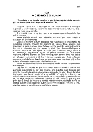 109

102
O CRISTÃO E O MUNDO
“Primeiro a erva, depois a espiga e, por último, o grão cheio na espiga.” — Jesus. (MARCOS, capítulo 4, versículo 28.)
Ninguém julgue fácil a aquisição de um título referente à elevação
espiritual. O Mestre recorreu sabiamente aos símbolos vivos da Natureza, favorecendo-nos a compreensão.
A erva está longe da espiga, como a espiga permanece distanciada dos
grãos maduros.
Nesse capítulo, o mais forte adversário da alma que deseja seguir o
Salvador, é o próprio mundo.
Quando o homem comum descansa nas vulgaridades e inutilidades da
existência terrestre, ninguém lhe examina os passos. Suas atitudes não
interessam a quem quer que seja. Todavia, em lhe surgindo no coração a erva
tenra da fé retificadora, sua vida passa a constituir objeto de curiosidade para a
multidão. Milhares de olhos, que o não viram quando desviado na ignorância e
na indiferença, seguem-lhe, agora, os gestos mínimos com acentuada
vigilância. O pobre aspirante ao título de discípulo do Senhor ainda não passa
de folhagem promissora e já lhe reclamam espigas das obras celestes;
conserva-se ainda longe da primeira penugem das asas espirituais e já se lhe
exigem vôos supremos sobre as misérias humanas.
Muitos aprendizes desanimam e voltam para o lodo, onde os companheiros
não os vejam.
Esquece-se o mundo de que essas almas ansiosas ainda se acham nas
primeiras esperanças e, por isso mesmo, em disputas mais ásperas por
rebentar o casulo das paixões inferiores na aspiração de subir; dentro da velha
ignorância, que lhe é característica, a multidão só entende o homem na
animalidade em que se compraz ou, então, se o companheiro pretende elevarse, lhe exige, de pronto, credenciais positivas do céu, olvidando que ninguém
pode trair o tempo ou enganar o espírito de seqüência da Natureza. Resta ao
cristão cultivar seus propósitos sublimes e ouvir o Mestre: Primeiro a erva,
depois a espiga e, por último, o grão cheio na espiga.

 