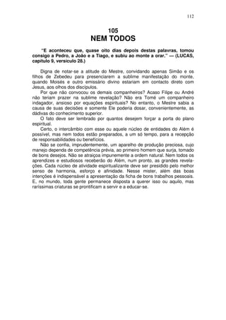 112

105

NEM TODOS
“E aconteceu que, quase oito dias depois destas palavras, tomou
consigo a Pedro, a João e a Tiago, e subiu ao monte a orar.” — (LUCAS,
capítulo 9, versículo 28.)
Digna de notar-se a atitude do Mestre, convidando apenas Simão e os
filhos de Zebedeu para presenciarem a sublime manifestação do monte,
quando Moisés e outro emissário divino estariam em contacto direto com
Jesus, aos olhos dos discípulos.
Por que não convocou os demais companheiros? Acaso Filipe ou André
não teriam prazer na sublime revelação? Não era Tomé um companheiro
indagador, ansioso por equações espirituais? No entanto, o Mestre sabia a
causa de suas decisões e somente Ele poderia dosar, convenientemente, as
dádivas do conhecimento superior.
O fato deve ser lembrado por quantos desejem forçar a porta do plano
espiritual.
Certo, o intercâmbio com esse ou aquele núcleo de entidades do Além é
possível, mas nem todos estão preparados, a um só tempo, para a recepção
de responsabilidades ou benefícios.
Não se confia, imprudentemente, um aparelho de produção preciosa, cujo
manejo dependa de competência prévia, ao primeiro homem que surja, tomado
de bons desejos. Não se atraiçoa impunemente a ordem natural. Nem todos os
aprendizes e estudiosos receberão do Além, num pronto, as grandes revelações. Cada núcleo de atividade espiritualizante deve ser presidido pelo melhor
senso de harmonia, esforço e afinidade. Nesse mister, além das boas
intenções é indispensável a apresentação da ficha de bons trabalhos pessoais.
E, no mundo, toda gente permanece disposta a querer isso ou aquilo, mas
raríssimas criaturas se prontificam a servir e a educar-se.

 