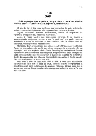 113

106

DAR

“E dá a qualquer que te pedir; e, ao que tomar o que é teu, não lho
tornes a pedir.” — Jesus. (LUCAS, capítulo 6, versículo 30.)
O ato de dar é dos mais sublimes nas operações da vida; entretanto,
muitos homens são displicentes e incompreensíveis na execução dele.
Alguns distribuem esmolas levianamente, outros se esquecem da
vigilância, entregando seu trabalho a malfeitores.
Jesus é nosso Mestre nas ocorrências mínimas. E se ouvimo-lo
recomendando estejamos prontos a dar “a qualquer” que pedir, vemo-lo
atendendo a todas as criaturas do seu caminho, não de acordo com os
caprichos, mas segundo as necessidades.
Concedeu bem-aventuranças aos aflitos e advertências aos vendilhões.
Certo, os mercadores de má-fé, no íntimo, rogavam-lhe a manutenção do
“statuquo”, mas sua resposta foi eloqüente. Deu alegrias nas bodas de Caná e
repreensões em assembléias dos discípulos. Proporcionou a cada situação e a
cada personalidade o que necessitavam e, quando os ingratos lhe tomaram o
direito da própria vida, aos olhos da Humanidade, não voltou o Cristo a pedirlhes que o deixassem na obra começada.
Deu tudo o que se coadunava com o bem. E deu com abundáncía,
salientando-se que, sob o peso da cruz, conferiu sublime compreensão à
ignorância geral, sem reclamação de qualquer natureza, porque sabia que o
ato de dar vem de Deus e nada mais sagrado que colaborar com o Pai que
está nos céus.

 