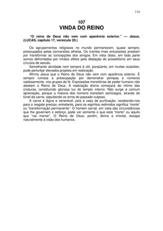 114

107

VINDA DO REINO
“O reino de Deus não vem com aparência exterior.” — Jesus.
(LUCAS, capítulo 17, versículo 20.)
Os agrupamentos religiosos no mundo permanecem, quase sempre,
preocupados pelas conversões alheias. Os crentes mais entusiastas anseiam
por transformar as concepções dos amigos. Em vista disso, em toda parte
somos defrontados por irmãos aflitos pela dilatação do proselitismo em seus
círculos de estudo.
Semelhante atividade nem sempre é útil, porqüanto, em muitas ocasiões,
pode perturbar elevados projetos em realização.
Afirma Jesus que o Reino de Deus não vem com aparência exterior. É
sempre ruinosa a preocupação por demonstrar pompas e números
vaidosamente, nos grupos da fé. Expressões transitórias de poder humano não
atestam o Reino de Deus. A realização divina começará do íntimo das
criaturas, constituindo gloriosa luz do templo interno. Não surge à comum
apreciação, porque a maioria dos homens transitam semicegos, através do
túnel da carne, sepultando os erros do passado culposo.
A carne é digna e venerável, pois é vaso de purificação, recebendo-nos
para o resgate preciso; entretanto, para os espíritos redimidos significa “morte”
ou “transformação permanente”. O homem carnal, em vista das circunstâncias
que lhe governam o esforço, pode ver somente o que está “morto” ou aquilo
que “vai morrer”. O Reino de Deus, porém, divino e imortal, escapa
naturalmente à visão dos humanos.

 