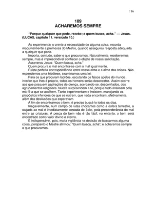 116

109
ACHAREMOS SEMPRE
“Porque qualquer que pede, recebe; e quem busca, acha.” — Jesus.
(LUCAS, capítulo 11, versículo 10.)
Ao experimentar o crente a necessidade de alguma coisa, recorda
maquinalmente a promessa do Mestre, quando assegurou resposta adequada
a qualquer que pedir.
Importa, contudo, saber o que procuramos. Naturalmente, receberemos
sempre, mas é imprescindível conhecer o objeto de nossa solicitação.
Asseverou Jesus: “Quem busca, acha.”
Quem procura o mal encontra-se com o mal igual mente.
Existe perfeita correspondência entre nossa alma e a alma das coisas. Não
expendemos uma hipótese, examinamos uma lei.
Para os que procuram ladrões, escutando os falsos apelos do mundo
interior que lhes é próprio, todos os homens serão desonestos. Assim ocorre
aos que possuem aspirações de crença, acercando-se, desconfiados, dos
agrupamentos religiosos. Nunca surpreendem a fé, porque tudo analisam pela
má-fé a que se acolhem. Tanto experimentam e insistem, manejando os
propósitos inferiores de que se nutrem, que nada encontram, efetivamente,
além das desilusões que esperavam.
A fim de encontrarmos o bem, é preciso buscá-lo todos os dias.
Inegavelmente, num campo de lutas chocantes como a esfera terrestre, a
caçada ao mal é imediatamente coroada de êxito, pela preponderância do mal
entre as criaturas. A pesca do bem não é tão fácil; no entanto, o bem será
encontrado como valor divino e eterno.
É indispensável, pois, muita vigilância na decisão de buscarmos alguma
coisa, porqüanto o Mestre afirmou: “Quem busca, acha”; e acharemos sempre
o que procuramos.

 