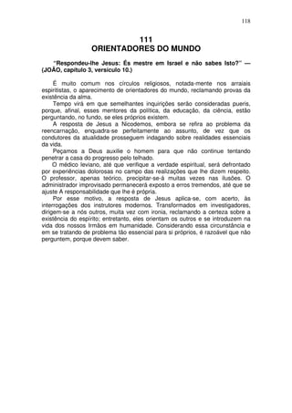 118

111
ORIENTADORES DO MUNDO
“Respondeu-lhe Jesus: És mestre em Israel e não sabes Isto?” —
(JOÃO, capítulo 3, versículo 10.)
É muito comum nos círculos religiosos, notada-mente nos arraiais
espiritistas, o aparecimento de orientadores do mundo, reclamando provas da
existência da alma.
Tempo virá em que semelhantes inquirições serão consideradas pueris,
porque, afinal, esses mentores da política, da educação, da ciência, estão
perguntando, no fundo, se eles próprios existem.
A resposta de Jesus a Nicodemos, embora se refira ao problema da
reencarnação, enquadra-se perfeitamente ao assunto, de vez que os
condutores da atualidade prosseguem indagando sobre realidades essenciais
da vida.
Peçamos a Deus auxilie o homem para que não continue tentando
penetrar a casa do progresso pelo telhado.
O médico leviano, até que verifique a verdade espiritual, será defrontado
por experiências dolorosas no campo das realizações que lhe dizem respeito.
O professor, apenas teórico, precipitar-se-á muitas vezes nas ilusões. O
administrador improvisado permanecerá exposto a erros tremendos, até que se
ajuste A responsabilidade que lhe é própria.
Por esse motivo, a resposta de Jesus aplica-se, com acerto, às
interrogações dos instrutores modernos. Transformados em investigadores,
dirigem-se a nós outros, muita vez com ironia, reclamando a certeza sobre a
existência do espírito; entretanto, eles orientam os outros e se introduzem na
vida dos nossos Irmãos em humanidade. Considerando essa circunstância e
em se tratando de problema tão essencial para si próprios, é razoável que não
perguntem, porque devem saber.

 