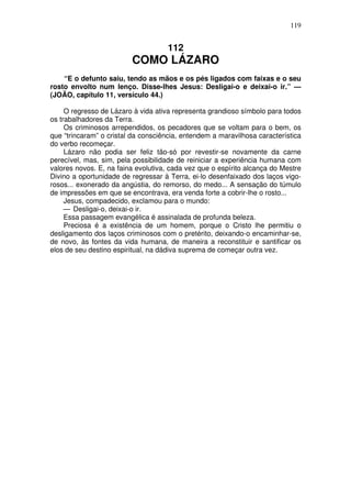 119

112

COMO LÁZARO
“E o defunto saiu, tendo as mãos e os pés ligados com faixas e o seu
rosto envolto num lenço. Disse-lhes Jesus: Desligai-o e deixai-o ir.” —
(JOÃO, capítulo 11, versículo 44.)
O regresso de Lázaro à vida ativa representa grandioso símbolo para todos
os trabalhadores da Terra.
Os criminosos arrependidos, os pecadores que se voltam para o bem, os
que “trincaram” o cristal da consciência, entendem a maravilhosa característica
do verbo recomeçar.
Lázaro não podia ser feliz tão-só por revestir-se novamente da carne
perecível, mas, sim, pela possibilidade de reiniciar a experiência humana com
valores novos. E, na faina evolutiva, cada vez que o espírito alcança do Mestre
Divino a oportunidade de regressar à Terra, ei-lo desenfaixado dos laços vigorosos... exonerado da angústia, do remorso, do medo... A sensação do túmulo
de impressões em que se encontrava, era venda forte a cobrir-lhe o rosto...
Jesus, compadecido, exclamou para o mundo:
— Desligai-o, deixai-o ir.
Essa passagem evangélica é assinalada de profunda beleza.
Preciosa é a existência de um homem, porque o Cristo lhe permitiu o
desligamento dos laços criminosos com o pretérito, deixando-o encaminhar-se,
de novo, às fontes da vida humana, de maneira a reconstituir e santificar os
elos de seu destino espiritual, na dádiva suprema de começar outra vez.

 
