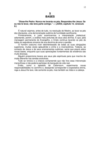12

5
BASES
“Disse-lhe Pedro: Nunca me lavarás os pés. Respondeu-lhe Jesus: Se
eu não te lavar, não tens parte comigo.” — (JOÃO, capítulo 13, versículo
8.)
É natural vejamos, antes de tudo, na resolução do Mestre, ao lavar os pés
dos discípulos, uma demonstração sublime de humildade santificante.
Primeiramente, é justo examinarmos a interpretação intelectual,
adiantando, porém, a análise mais profunda de seus atos divinos. É que, pela
mensagem permanente do Evangelho, o Cristo continua lavando os pés de
todos os seguidores sinceros de sua doutrina de amor e perdão.
O homem costuma viver desinteressado de todas as suas obrigações
superiores, muitas vezes aplaudindo o crime e a inconsciência. Todavia, ao
contacto de Jesus e de seus ensinamentos sublimes, sente que pisará sobre
novas bases, enquanto que suas apreciações fundamentais da existência são
muito diversas.
Alguém proporciona leveza aos seus pés espirituais para que marche de
modo diferente nas sendas evolutivas.
Tudo se renova e a criatura compreende que não fora essa intervenção
maravilhosa e não poderia participar do banquete da vida real.
Então, como o apóstolo de Cafarnaum, experimenta novas
responsabilidades no caminho e, desejando corresponder à expectativa divina,
roga a Jesus lhe lave, não somente os pés, mas também as mãos e a cabeça.

 