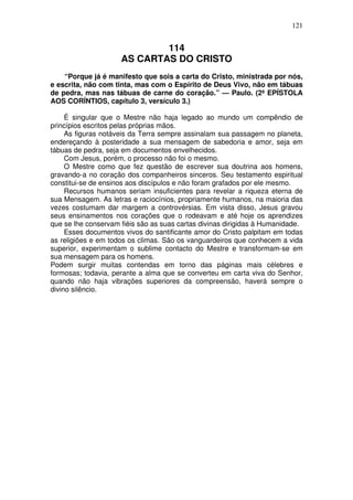 121

114
AS CARTAS DO CRISTO
“Porque já é manifesto que sois a carta do Cristo, ministrada por nós,
e escrita, não com tinta, mas com o Espírito de Deus Vivo, não em tábuas
de pedra, mas nas tábuas de carne do coração.” — Paulo. (2ª EPÍSTOLA
AOS CORÍNTIOS, capítulo 3, versículo 3.)
É singular que o Mestre não haja legado ao mundo um compêndio de
princípios escritos pelas próprias mãos.
As figuras notáveis da Terra sempre assinalam sua passagem no planeta,
endereçando à posteridade a sua mensagem de sabedoria e amor, seja em
tábuas de pedra, seja em documentos envelhecidos.
Com Jesus, porém, o processo não foi o mesmo.
O Mestre como que fez questão de escrever sua doutrina aos homens,
gravando-a no coração dos companheiros sinceros. Seu testamento espiritual
constitui-se de ensinos aos discípulos e não foram grafados por ele mesmo.
Recursos humanos seriam insuficientes para revelar a riqueza eterna de
sua Mensagem. As letras e raciocínios, propriamente humanos, na maioria das
vezes costumam dar margem a controvérsias. Em vista disso, Jesus gravou
seus ensinamentos nos corações que o rodeavam e até hoje os aprendizes
que se lhe conservam fiéis são as suas cartas divinas dirigidas à Humanidade.
Esses documentos vivos do santificante amor do Cristo palpitam em todas
as religiões e em todos os climas. São os vanguardeiros que conhecem a vida
superior, experimentam o sublime contacto do Mestre e transformam-se em
sua mensagem para os homens.
Podem surgir muitas contendas em torno das páginas mais célebres e
formosas; todavia, perante a alma que se converteu em carta viva do Senhor,
quando não haja vibrações superiores da compreensão, haverá sempre o
divino silêncio.

 
