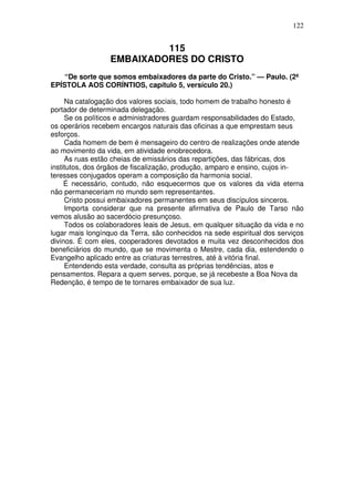 122

115
EMBAIXADORES DO CRISTO
“De sorte que somos embaixadores da parte do Cristo.” — Paulo. (2ª
EPÍSTOLA AOS CORÍNTIOS, capítulo 5, versículo 20.)
Na catalogação dos valores sociais, todo homem de trabalho honesto é
portador de determinada delegação.
Se os políticos e administradores guardam responsabilidades do Estado,
os operários recebem encargos naturais das oficinas a que emprestam seus
esforços.
Cada homem de bem é mensageiro do centro de realizações onde atende
ao movimento da vida, em atividade enobrecedora.
As ruas estão cheias de emissários das repartições, das fábricas, dos
institutos, dos órgãos de fiscalização, produção, amparo e ensino, cujos interesses conjugados operam a composição da harmonia social.
É necessário, contudo, não esquecermos que os valores da vida eterna
não permaneceriam no mundo sem representantes.
Cristo possui embaixadores permanentes em seus discípulos sinceros.
Importa considerar que na presente afirmativa de Paulo de Tarso não
vemos alusão ao sacerdócio presunçoso.
Todos os colaboradores leais de Jesus, em qualquer situação da vida e no
lugar mais longínquo da Terra, são conhecidos na sede espiritual dos serviços
divinos. É com eles, cooperadores devotados e muita vez desconhecidos dos
beneficiários do mundo, que se movimenta o Mestre, cada dia, estendendo o
Evangelho aplicado entre as criaturas terrestres, até à vitória final.
Entendendo esta verdade, consulta as próprias tendências, atos e
pensamentos. Repara a quem serves, porque, se já recebeste a Boa Nova da
Redenção, é tempo de te tornares embaixador de sua luz.

 