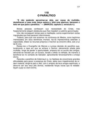 125

118
O PARALÍTICO
“E não podendo aproximar-se dele, por causa da multidão,
destelharam a casa onde Jesus estava e, feita uma abertura, baixaram o
leito em que jazia o paralitico.” — (MARCOS, capítulo 2, versículo 4.)
Muitas pessoas confessam sua necessidade do Cristo, mas
freqüentemente alegam obstáculos que lhes impedem a sublime aproximação.
Uns não conseguem tempo para a meditação, outros experimentam certas
inquietudes que lhes parecem intermináveis.
Todavia, para que nos sintamos na vizinhança do Mestre, como legítimos
interessados em seus benefícios imortais, faz-se imprescindível estender a
capacidade, dilatar os recursos próprios e marchar ao encontro dEle, sob a luz
da fé viva.
Relata-nos o Evangelho de Marcos a curiosa decisão do paralítico que,
localizando a casa em que se achava o Senhor, plenamente sitiada pela
multidão, longe de perder a oportunidade, amparou-se no auxílio dos amigos,
deixando-se resvalar por um buraco, levado a efeito no telhado, de maneira a
beneficiar-se no contacto do Salvador, aproveitando fervorosamente o ensejo
divino.
Recorda o paralítico de Cafarnaum e, na hipótese de encontrares grandes
dificuldades para gozar a presença do Cristo, pelos teus impedimentos de ordem material, dirige-te para o Alto, com o amparo de teus amigos espirituais, e
deixa-te cair aos seus pés divinos, recebendo forças novas que te restabeleçam a paz e o bom ânimo.

 