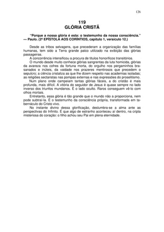 126

119
GLÓRIA CRISTÃ
“Porque a nossa glória é esta: o testemunho da nossa consciência.”
— Paulo. (2ª EPÍSTOLA AOS CORÍNTIOS, capítulo 1, versículo 12.)
Desde as tribos selvagens, que precederam a organização das famílias
humanas, tem sido a Terra grande palco utilizado na exibição das glórias
passageiras.
A concorrência intensificou a procura de titulos honorificos transitórios.
O mundo desde muito conhece glórias sangrentas da luta homicida, glórias
da avareza nos cofres da fortuna morta, do orgulho nos pergaminhos brasanados e inúteis, da vaidade nos prazeres mentirosos que precedem o
sepulcro; a ciência cristaliza as que lhe dizem respeito nas academias isoladas;
as religiões sectaristas nas pompas externas e nas expressões do proselitismo.
Num plano onde campeiam tantas glórias fáceis, a do cristão é mais
profunda, mais difícil. A vitória do seguidor de Jesus é quase sempre no lado
inverso dos triunfos mundanos. É o lado oculto. Raros conseguem vê-lo com
olhos mortais.
Entretanto, essa glória é tão grande que o mundo não a proporciona, nem
pode subtraí-la. É o testemunho da consciência própria, transformada em tabernáculo do Cristo vivo.
No instante divino dessa glorificação, deslumbra-se a alma ante as
perspectivas do Infinito. É que algo de estranho aconteceu aí dentro, na cripta
misteriosa do coração: o filho achou seu Pai em plena eternidade.

 