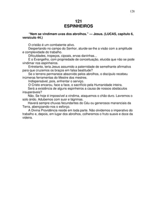 128

121
ESPINHEIROS
“Nem se vindimam uvas dos abrolhos.” — Jesus. (LUCAS, capítulo 6,
versículo 44.)
O cristão é um combatente ativo.
Despertando no campo do Senhor, aturde-se-lhe a visão com a amplitude
e complexidade do trabalho.
Dificuldades, tropeços, cipoais, ervas daninhas...
E o Evangelho, com propriedade de conceituação, elucida que não se pode
vindimar nos espinheiros.
Entretanto, teria Jesus assumido a paternidade de semelhante afirmativa
para que cruzemos os braços em falsa beatitude?
Se o terreno permanece absorvido pelos abrolhos, o discípulo recebeu
inúmeras ferramentas do Mestre dos mestres.
Indispensável, pois, enfrentar o serviço.
O Cristo encarou, face a face, o sacrifício pela Humanidade inteira.
Será a existência de alguns espinheiros a causa de nossos obstáculos
insuperáveis?
Não. Se hoje é impossível a vindima, ataquemos o chão duro. Lavremos o
solo árido. Adubemos com suor e lágrimas.
Haverá sempre chuvas fecundantes do Céu ou generosos mananciais da
Terra, abençoando-nos o esforço.
A Divina Providência reside em toda parte. Não olvidemos o imperativo do
trabalho e, depois, em lugar dos abrolhos, colheremos o fruto suave e doce da
videira.

 