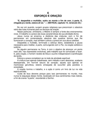 13

6
ESFORÇO E ORAÇÃO
“E, despedida a multidão, subiu ao monte a fim de orar, à parte. E,
chegada já a tarde, estava ali só.” — (MATEUS, capítulo 14, versículo 23.)
De vez em quando, surgem grupos religiosos que preconizam o absoluto
retiro das lutas humanas para os serviços da oração.
Nesse particular, entretanto, o Mestre é sempre a fonte dos ensinamentos
vivos. O trabalho e a prece são duas características de sua atividade divina.
Jesus nunca se encerrou a distância das criaturas, com o fim de
permanecer em contemplação absoluta dos quadros divinos que lhe
iluminavam o coração, mas também cultivou a prece em sua altura celestial.
Despedida a multidão, terminado o esforço diário, estabelecia a pausa
necessária para meditar, à parte, comungando com o Pai, na oração solitária e
sublime.
Se alguém permanece na Terra, é com o objetivo de alcançar um ponto
mais alto, nas expressões evolutivas, pelo trabalho que foi convocado a fazer.
E, pela oração, o homem recebe de Deus o auxílio indispensável à santificação
da tarefa.
Esforço e prece completam-se no todo da atividade espiritual.
A criatura que apenas trabalhasse, sem método e sem descanso, acabaria
desesperada, em horrível secura do coração; aquela que apenas se
mantivesse genuflexa, estaria ameaçada de sucumbir pela paralisia e
ociosidade.
A oração ilumina o trabalho, e a ação é como um livro de luz na vida
espiritualizada.
Cuida de teus deveres porque para isso permaneces no mundo, mas
nunca te esqueças desse monte, localizado em teus sentimentos mais nobres,
a fim de orares “à parte”, recordando o Senhor.

 