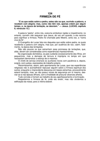 131

124
FIRMEZA DE FÉ
“E os que estão sobre a pedra, estes são os que, ouvindo a palavra, a
recebem com alegria; mas, como não têm raiz, apenas crêem por algum
tempo, e, na época da tentação, se desviam.” — Jesus. (LUCAS, capítulo
8, versículo 13.)
A palavra “pedra”, entre nós, costuma simbolizar rigidez e impedimento; no
entanto, convém não esquecer que Jesus, de vez em quando, a ela recorria
para significar a firmeza. Pedro foi chamado pelo Mestre, certa vez, a “rocha
viva da fé”.
O Evangelho de Lucas fala-nos daqueles que estão sobre pedra, os quais
receberão a palavra com alegria, mas que, por ausência de raiz, caem, fatalmente, na época das tentações.
Não são poucos os que estranham essa promessa de tentações, que,
aliás, devem ser consideradas como experiências imprescindíveis.
Na organização doméstica, os pais cuidarão excessivamente dos filhos, em
pequeninos, mas a demasia de ternura é imprópria no tempo em que
necessitam demonstrar o esforço de si mesmos.
O chefe de serviço ensinará os auxiliares novos com paciência e, depois,
exigirá, com justiça, expressões de trabalho próprio.
Reconhecemos, assim, pelo apontamento de Lucas, que nas experiências
religiosas não é aconselhável repousar alguém sobre a firmeza espiritual dos
outros; enquanto o imprevidente descansa em bases estranhas, provavelmente
estará tranqüilo, mas, se não possui raízes de segurança em si mesmo, desviar-se-á nas épocas difíceis, com a finalidade de procurar alicerces alheios.
Tudo convida o homem ao trabalho de seu aperfeiçoamento e iluminação.
Respeitemos a firmeza de fé, onde ela existir, mas não olvidemos a
edificação da nossa, para a vitória estável.

 