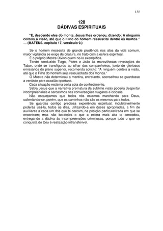 135

128
DÁDIVAS ESPIRITUAIS
“E, descendo eles do monte, Jesus lhes ordenou, dizendo: A ninguém
conteis a visão, até que o Filho do homem ressuscite dentre os mortos.”
— (MATEUS, capítulo 17, versículo 9.)
Se o homem necessita de grande prudência nos atos da vida comum,
maior vigilância se exige da criatura, no trato com a esfera espiritual.
É o próprio Mestre Divino quem no-lo exemplifica.
Tendo conduzido Tiago, Pedro e João às maravilhosas revelações do
Tabor, onde se transfigurou ao olhar dos companheiros, junto de gloriosos
emissários do plano superior, recomenda solícito: “A ninguém conteis a visão,
até que o Filho do homem seja ressuscitado dos mortos.”
O Mestre não determinou a mentira, entretanto, aconselhou se guardasse
a verdade para ocasião oportuna.
Cada situação reclama certa cota de conhecimento.
Sabia Jesus que a narrativa prematura da sublime visão poderia despertar
incompreensões e sarcasmos nas conversações vulgares e ociosas.
Não esqueçamos que todos nós estamos marchando para Deus,
salientando-se, porém, que os caminhos não são os mesmos para todos.
Se guardas contigo preciosa experiência espiritual, indubitavelmente
poderás usá-la, todos os dias, utilizando-a em doses apropriadas, a fim de
auxiliares a cada um dos que te cercam, na posição particularizada em que se
encontram; mas não barateies o que a esfera mais alta te concedeu,
entregando a dádiva às incompreensões criminosas, porque tudo o que se
conquista do Céu é realização intransferivel.

 