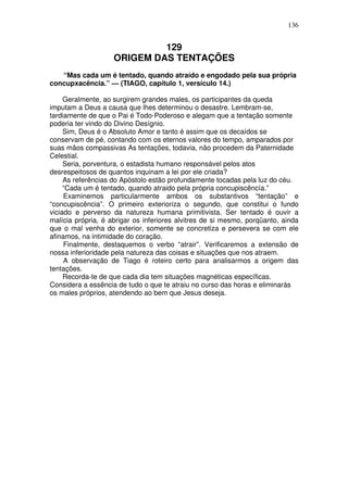 136

129
ORIGEM DAS TENTAÇÕES
“Mas cada um é tentado, quando atraído e engodado pela sua própria
concupxacência.” — (TIAGO, capítulo 1, versículo 14.)
Geralmente, ao surgirem grandes males, os participantes da queda
imputam a Deus a causa que lhes determinou o desastre. Lembram-se,
tardiamente de que o Pai é Todo-Poderoso e alegam que a tentação somente
poderia ter vindo do Divino Desígnio.
Sim, Deus é o Absoluto Amor e tanto é assim que os decaídos se
conservam de pé, contando com os eternos valores do tempo, amparados por
suas mãos compassivas As tentações, todavia, não procedem da Paternidade
Celestial.
Seria, porventura, o estadista humano responsável pelos atos
desrespeitosos de quantos inquinam a lei por ele criada?
As referências do Apóstolo estão profundamente tocadas pela luz do céu.
“Cada um é tentado, quando atraido pela própria concupiscêncía.”
Examinemos particularmente ambos os substantivos “tentação” e
“concupiscência”. O primeiro exterioriza o segundo, que constitui o fundo
viciado e perverso da natureza humana primitivista. Ser tentado é ouvir a
malícia própria, é abrigar os inferiores alvitres de si mesmo, porqüanto, ainda
que o mal venha do exterior, somente se concretiza e persevera se com ele
afinamos, na intimidade do coração.
Finalmente, destaquemos o verbo “atrair”. Verificaremos a extensão de
nossa inferioridade pela natureza das coisas e situações que nos atraem.
A observação de Tiago é roteiro certo para analisarmos a origem das
tentações.
Recorda-te de que cada dia tem situações magnéticas específicas.
Considera a essência de tudo o que te atraiu no curso das horas e eliminarás
os males próprios, atendendo ao bem que Jesus deseja.

 