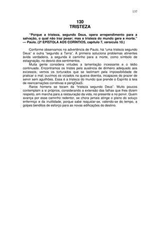 137

130
TRISTEZA
“Porque a tristeza, segundo Deus, opera arrependimento para a
salvação, o qual não traz pesar; mas a tristeza do mundo gera a morte.”
— Paulo. (2ª EPÍSTOLA AOS CORÍNTIOS, capítulo 7, versículo 10.)
Conforme observamos na advertência de Paulo, há “uma tristeza segundo
Deus” e outra “segundo a Terra”. A primeira soluciona problemas atinentes
àvida verdadeira, a segunda é caminho para a morte, como símbolo de
estagnação, no desvio dos sentimentos.
Muita gente considera virtudes a lamentação incessante e o tédio
continuado. Encontramos os tristes pela ausência de dinheiro adequado aos
excessos; vemos os torturados que se lastimam pela impossibilidade de
praticar o mal; ouvimos os viciados na queixa doentia, incapazes do prazer de
servir sem aguilhões. Essa é a tristeza do mundo que prende o Espírito à teia
de reencarnações corretivas e perigOsaS.
Raros homens se tocam da “tristeza segundo Deus”. Muito poucos
contemplam a si próprios, considerando a extensão das falhas que lhes dizem
respeito, em marcha para a restauração da vida, no presente e no porvir. Quem
avança por esse caminho redentor, se chora jamais atinge o plano do soluço
enfermiço e da inutilidade, porque sabe reajustar-se, valendo-se do tempo, a
golpes benditos de esforço para as novas edificações do destino.

 