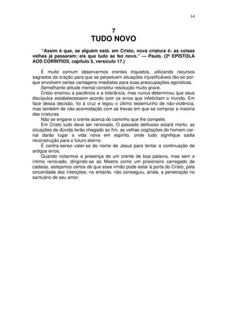 14

7

TUDO NOVO
“Assim é que, se alguém está. em Cristo, nova criatura é: as coisas
velhas já passaram; eis que tudo se fez novo.” — Paulo. (2ª EPÍSTOLA
AOS CORÍNTIOS, capítulo 5, versículo 17.)
É muito comum observarmos crentes inquietos, utilizando recursos
sagrados da oração para que se perpetuem situações injustificáveis tão-só porque envolvem certas vantagens imediatas para suas preocupações egoísticas.
Semelhante atitude mental constitui resolução muito grave.
Cristo ensinou a paciência e a tolerância, mas nunca determinou que seus
discípulos estabelecessem acordo com os erros que infelicitam o mundo. Em
face dessa decisão, foi à cruz e legou o último testemunho de não-violência,
mas também de não-acomodação com as trevas em que se compraz a maioria
das criaturas.
Não se engane o crente acerca do caminho que lhe compete.
Em Cristo tudo deve ser renovado, O passado delituoso estará morto, as
situações de dúvida terão chegado ao fim, as velhas cogitações do homem carnal darão lugar a vida nova em espírito, onde tudo signifique sadia
reconstrução para o futuro eterno.
É contra-senso valer-se do nome de Jesus para tentar a continuação de
antigos erros.
Quando notarmos a presença de um crente de boa palavra, mas sem o
íntimo renovado, dirigindo-se ao Mestre como um prisioneiro carregado de
cadeias, estejamos certos de que esse irmão pode estar à porta do Cristo, pela
sinceridade das intenções; no entanto, não conseguiu, ainda, a penetração no
santuário de seu amor.

 