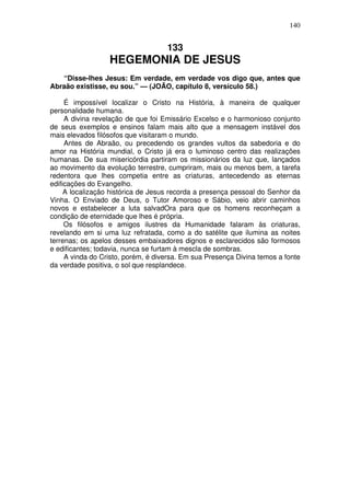 140

133

HEGEMONIA DE JESUS
“Disse-lhes Jesus: Em verdade, em verdade vos digo que, antes que
Abraão existisse, eu sou.” — (JOÃO, capítulo 8, versículo 58.)
É impossível localizar o Cristo na História, à maneira de qualquer
personalidade humana.
A divina revelação de que foi Emissário Excelso e o harmonioso conjunto
de seus exemplos e ensinos falam mais alto que a mensagem instável dos
mais elevados filósofos que visitaram o mundo.
Antes de Abraão, ou precedendo os grandes vultos da sabedoria e do
amor na História mundial, o Cristo já era o luminoso centro das realizaçôes
humanas. De sua misericórdia partiram os missionários da luz que, lançados
ao movimento da evolução terrestre, cumpriram, mais ou menos bem, a tarefa
redentora que lhes competia entre as criaturas, antecedendo as eternas
edificações do Evangelho.
A localização histórica de Jesus recorda a presença pessoal do Senhor da
Vinha. O Enviado de Deus, o Tutor Amoroso e Sábio, veio abrir caminhos
novos e estabelecer a luta salvadOra para que os homens reconheçam a
condição de eternidade que lhes é própria.
Os filósofos e amigos ilustres da Humanidade falaram às criaturas,
revelando em si uma luz refratada, como a do satélite que ilumina as noites
terrenas; os apelos desses embaixadores dignos e esclarecidos são formosos
e edificantes; todavia, nunca se furtam à mescla de sombras.
A vinda do Cristo, porém, é diversa. Em sua Presença Divina temos a fonte
da verdade positiva, o sol que resplandece.

 