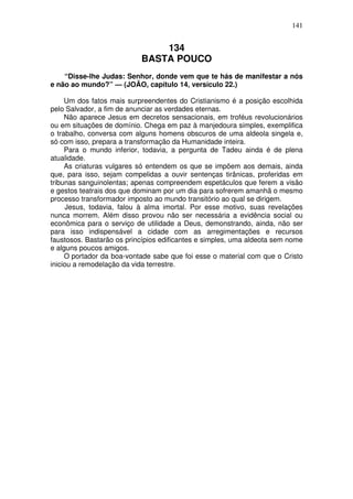 141

134
BASTA POUCO
“Disse-lhe Judas: Senhor, donde vem que te hás de manifestar a nós
e não ao mundo?” — (JOÃO, capítulo 14, versículo 22.)
Um dos fatos mais surpreendentes do Cristianismo é a posição escolhida
pelo Salvador, a fim de anunciar as verdades eternas.
Não aparece Jesus em decretos sensacionais, em troféus revolucionários
ou em situações de domínio. Chega em paz à manjedoura simples, exemplifica
o trabalho, conversa com alguns homens obscuros de uma aldeola singela e,
só com isso, prepara a transformação da Humanidade inteira.
Para o mundo inferior, todavia, a pergunta de Tadeu ainda é de plena
atualidade.
As criaturas vulgares só entendem os que se impõem aos demais, ainda
que, para isso, sejam compelidas a ouvir sentenças tirânicas, proferidas em
tribunas sanguinolentas; apenas compreendem espetáculos que ferem a visão
e gestos teatrais dos que dominam por um dia para sofrerem amanhã o mesmo
processo transformador imposto ao mundo transitório ao qual se dirigem.
Jesus, todavia, falou à alma imortal. Por esse motivo, suas revelações
nunca morrem. Além disso provou não ser necessária a evidência social ou
econômica para o serviço de utilidade a Deus, demonstrando, ainda, não ser
para isso indispensável a cidade com as arregimentações e recursos
faustosos. Bastarão os princípios edificantes e simples, uma aldeota sem nome
e alguns poucos amigos.
O portador da boa-vontade sabe que foi esse o material com que o Cristo
iniciou a remodelação da vida terrestre.

 