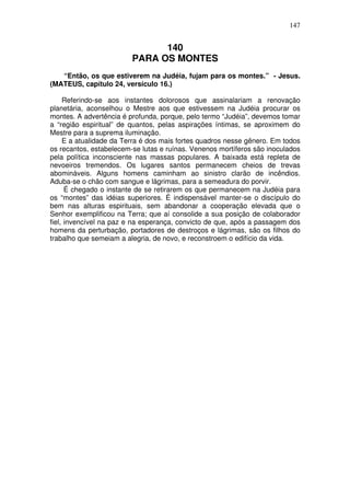 147

140
PARA OS MONTES
“Então, os que estiverem na Judéia, fujam para os montes.” - Jesus.
(MATEUS, capítulo 24, versículo 16.)
Referindo-se aos instantes dolorosos que assinalariam a renovação
planetária, aconselhou o Mestre aos que estivessem na Judéia procurar os
montes. A advertência é profunda, porque, pelo termo “Judéia”, devemos tomar
a “região espiritual” de quantos, pelas aspirações íntimas, se aproximem do
Mestre para a suprema iluminação.
E a atualidade da Terra é dos mais fortes quadros nesse gênero. Em todos
os recantos, estabelecem-se lutas e ruínas. Venenos mortíferos são inoculados
pela política inconsciente nas massas populares. A baixada está repleta de
nevoeiros tremendos. Os lugares santos permanecem cheios de trevas
abomináveis. Alguns homens caminham ao sinistro clarão de incêndios.
Aduba-se o chão com sangue e lágrimas, para a semeadura do porvir.
É chegado o instante de se retirarem os que permanecem na Judéia para
os “montes” das idéias superiores. É indispensável manter-se o discípulo do
bem nas alturas espirituais, sem abandonar a cooperação elevada que o
Senhor exemplificou na Terra; que aí consolide a sua posição de colaborador
fiel, invencível na paz e na esperança, convicto de que, após a passagem dos
homens da perturbação, portadores de destroços e lágrimas, são os filhos do
trabalho que semeiam a alegria, de novo, e reconstroem o edifício da vida.

 