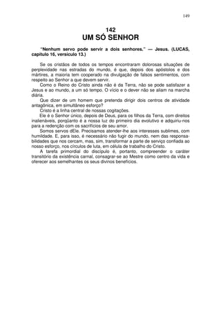 149

142

UM SÓ SENHOR
“Nenhum servo pode servir a dois senhores.” — Jesus. (LUCAS,
capítulo 16, versículo 13.)
Se os cristãos de todos os tempos encontraram dolorosas situações de
perplexidade nas estradas do mundo, é que, depois dos apóstolos e dos
mártires, a maioria tem cooperado na divulgação de falsos sentimentos, com
respeito ao Senhor a que devem servir.
Como o Reino do Cristo ainda não é da Terra, não se pode satisfazer a
Jesus e ao mundo, a um só tempo. O vício e o dever não se aliam na marcha
diária.
Que dizer de um homem que pretenda dirigir dois centros de atividade
antagônica, em simultâneo esforço?
Cristo é a linha central de nossas cogitações.
Ele é o Senhor único, depois de Deus, para os filhos da Terra, com direitos
inalienáveis, porqüanto é a nossa luz do primeiro dia evolutivo e adquiriu-nos
para a redenção com os sacrifícios de seu amor.
Somos servos dEle. Precisamos atender-lhe aos interesses sublimes, com
humildade. E, para isso, é necessário não fugir do mundo, nem das responsabilidades que nos cercam, mas, sim, transformar a parte de serviço confiada ao
nosso esforço, nos círculos de luta, em célula de trabalho do Cristo.
A tarefa primordial do discípulo é, portanto, compreender o caráter
transitório da existência carnal, consagrar-se ao Mestre como centro da vida e
oferecer aos semelhantes os seus divinos benefícios.

 
