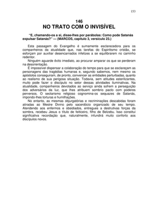 153

146

NO TRATO COM O INVISÍVEL
“E, chamando-os a si, disse-lhes por parábolas: Como pode Satanás
expulsar Satanás?” — (MARCOS, capítulo 3, versículo 23.)
Esta passagem do Evangelho é sumamente esclarecedora para os
companheiros da atualidade que, nas tarefas do Espiritismo cristão, se
esforçam por auxiliar desencarnados infelizes a se equilibrarem no caminho
redentor.
Ninguém aguarde êxito imediato, ao procurar amparar os que se perderam
na desorientação.
É impossível dispensar a colaboração do tempo para que se esclareçam as
personagens das tragédias humanas e, segundo sabemos, nem mesmo os
apóstolos conseguiram, de pronto, convencer as entidades perturbadas, quanto
ao realismo de sua perigosa situação. Todavia, sem atitudes esterilizantes,
muito pode fazer o discípulo no setor dessas atividades iluminativas. Na
atualidade, companheiros devotados ao serviço ainda sofrem a perseguição
dos adversários da luz, que lhes atribuem sombrio pacto com poderes
perversos. O sectarismo religioso cognomina-os sequazes de Satanás,
impondo-lhes torturas e humilhações.
No entanto, as mesmas objurgatórias e recriminações descabidas foram
atiradas ao Mestre Divino pelo sacerdócio organizado de seu tempo.
Atendendo aos enfermos e obsidiados, entregues a destrutivas forças da
sombra, recebeu Jesus o título de feiticeiro, filho de Belzebu. Isso constitui
significativa recordação que, naturalmente, infundirá muito conforto aos
discípulos novos.

 