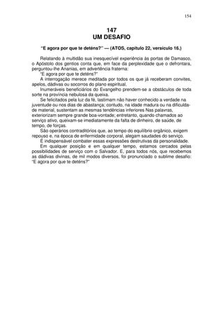 154

147
UM DESAFIO
“E agora por que te deténs?” — (ATOS, capítulo 22, versículo 16.)
Relatando à multidão sua inesquecível experiência às portas de Damasco,
o Apóstolo dos gentios conta que, em face da perplexidade que o defrontara,
perguntou-lhe Ananias, em advertência fraterna:
“E agora por que te deténs?”
A interrogação merece meditada por todos os que já receberam convites,
apelos, dádivas ou socorros do plano espiritual.
Inumeráveis beneficiários do Evangelho prendem-se a obstáculos de toda
sorte na província nebulosa da queixa.
Se felicitados pela luz da fé, lastimam não haver conhecido a verdade na
juventude ou nos dias de abastança; contudo, na idade madura ou na dificuldade material, sustentam as mesmas tendências inferiores Nas palavras,
exteriorizam sempre grande boa-vontade; entretanto, quando chamados ao
serviço ativo, queixam-se imediatamente da falta de dinheiro, de saúde, de
tempo, de forças.
São operários contraditórios que, ao tempo do equilíbrio orgânico, exigem
repouso e, na época de enfermidade corporal, alegam saudades do serviço.
É indispensável combater essas expressões destrutivas da personalidade.
Em qualquer posição e em qualquer tempo, estamos cercados pelas
possibilidades de serviço com o Salvador. E, para todos nós, que recebemos
as dádivas divinas, de mil modos diversos, foi pronunciado o sublime desafio:
“E agora por que te deténs?”

 