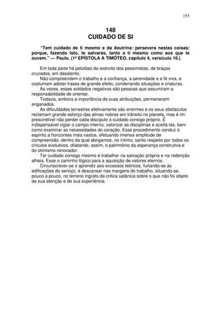 155

148
CUIDADO DE SI
“Tem cuidado de ti mesmo e da doutrina: persevera nestas coisas;
porque, fazendo Isto, te salvarás, tanto a ti mesmo como aos que te
ouvem.” — Paulo. (1ª EPÍSTOLA A TIMÓTEO, capítulo 4, versículo 16.)
Em toda parte há pelotões do exército dos pessimistas, de braços
cruzados, em desalento.
Não compreendem o trabalho e a confiança, a serenidade e a fé viva, e
costumam adotar frases de grande efeito, condenando situações e criaturas.
As vezes, esses soldados negativos são pessoas que assumiram a
responsabilidade de orientar.
Todavia, embora a importância de suas atribuições, permanecem
enganados.
As dificuldades terrestres efetivamente são enormes e os seus obstáculos
reclamam grande esforço das almas nobres em trânsito no planeta, mas é imprescindível não perder cada discípulo o cuidado consigo próprio. É
indispensável vigiar o campo interno, valorizar as disciplinas e aceitá-las, bem
como examinar as necessidades do coração. Esse procedimento conduz o
espírito a horizontes mais vastos, efetuando imensa amplitude de
compreensão, dentro da qual abrigamos, no íntimo, santo respeito por todos os
círculos evolutivos, dilatando, assim, o patrimônio da esperança construtiva e
do otimismo renovador.
Ter cuidado consigo mesmo é trabalhar na salvação própria e na redenção
alheia. Esse o caminho lógico para a aquisição de valores eternos.
Circunscrever-se o aprendiz aos excessos teóricos, furtando-se às
edificações do serviço, é descansar nas margens do trabalho, situando-se,
pouco a pouco, no terreno ingrato da critica satânica sobre o que não foi objeto
de sua atenção e de sua experiência.

 