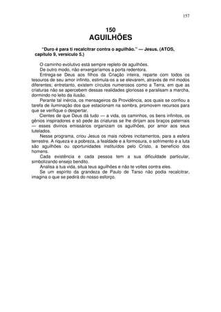 157

150

AGUILHÕES
“Duro é para ti recalcitrar contra o aguilhão.” — Jesus. (ATOS,
capítulo 9, versículo 5.)
O caminho evolutivo está sempre repleto de aguilhões.
De outro modo, não enxergaríamos a porta redentora.
Entrega-se Deus aos filhos da Criação inteira, reparte com todos os
tesouros de seu amor infinito, estimula-os a se elevarem, através de mil modos
diferentes; entretanto, existem círculos numerosos como a Terra, em que as
criaturas não se apercebem dessas realidades gloriosas e paralisam a marcha,
dormindo no leito da ilusão.
Perante tal inércia, os mensageiros da Providência, aos quais se confiou a
tarefa de iluminação dos que estacionam na sombra, promovem recursos para
que se verifique o despertar.
Cientes de que Deus dá tudo — a vida, os caminhos, os bens infinitos, os
gênios inspiradores e só pede às criaturas se lhe dirijam aos braços paternais
— esses divinos emissários organizam os aguilhões, por amor aos seus
tutelados.
Nesse programa, criou Jesus os mais nobres incitamentos, para a esfera
terrestre. A riqueza e a pobreza, a fealdade e a formosura, o sofrimento e a luta
são aguilhões ou oportunidades instituídos pelo Crísto, a benefício dos
homens.
Cada existência e cada pessoa tem a sua dificuldade particular,
simbolizando ensejo bendito.
Analisa a tua vida, situa teus aguilhões e não te voltes contra eles.
Se um espírito da grandeza de Paulo de Tarso não podia recalcitrar,
imagina o que se pedirá do nosso esforço.

 