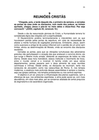 16

9

REUNIÕES CRISTÃS
“Chegada, pois, a tarde daquele dia, o primeiro da semana, e cerradas
as portas da casa onde os discípulos, com medo dos judeus, se tinham
ajuntado, chegou Jesus e pôs-se no meio deles e disse-lhes: Paz seja
convoscO.” (JOÃO, capítulo 20, versículo 19.)
Desde o dia da ressurreição gloriosa do Cristo, a Humanidade terrena foi
considerada digna das relações com a espiritualidade.
O Deuteronômio proibira terminantemente o intercâmbio com os que
houvessem partido pelas portas da sepultura, em vista da necessidade de
afastar a mente humana de cogitações prematuras. Entretanto, Jesus, assim
como suavizara a antiga lei da justiça inflexível com o perdão de um amor sem
limites, aliviou as determinações de Moisés, vindo ao encontro dos discípulos
saudosos.
Cerradas as portas, para que as vibrações tumultuosas dos adversários
gratuitos não perturbassem o coração dos que anelavam o convívio divino, eis
que surge o Mestre muito amado, dilatando as esperanças de todos na vida
eterna. Desde essa hora inolvidável, estava instituído o movimento de troca,
entre o mundo visível e o invisível. A família cristã, em seus vários
departamentos, jamais passaria sem o doce alimento de suas reuniões
carinhosas e íntimas. Desde então, os discípulos se reuniriam, tanto nos
cenáculos de Jerusalém, como nas catacumbas de Roma. E, nos tempos
modernos, a essência mais profunda dessas assembléias é sempre a mesma,
seja nas igrejas católicas, nos templos protestantes ou nos centros espíritas.
O objetivo é um só: procurar a influenciação dos planos superiores, com a
diferença de que, nos ambientes espiritistas, a alma pode saciar-se, com mais
abundância, em vôos mais altos, por se conservar afastada de certos prejuízos
do dogmatismo e do sacerdócio organizado.

 