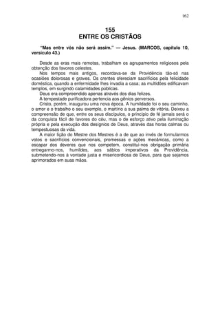 162

155
ENTRE OS CRISTÃOS
“Mas entre vós não será assim.” — Jesus. (MARCOS, capítulo 10,
versículo 43.)
Desde as eras mais remotas, trabalham os agrupamentos religiosos pela
obtenção dos favores celestes.
Nos tempos mais antigos, recordava-se da Providência tão-só nas
ocasiões dolorosas e graves. Os crentes ofereciam sacrifícios pela felicidade
doméstica, quando a enfermidade lhes invadia a casa; as multidões edificavam
templos, em surgindo calamidades públicas.
Deus era compreendido apenas através dos dias felizes.
A tempestade purificadora pertencia aos gênios perversos.
Cristo, porém, inaugurou uma nova época. A humildade foi o seu caminho,
o amor e o trabalho o seu exemplo, o martírio a sua palma de vitória. Deixou a
compreensão de que, entre os seus discípulos, o princípio de fé jamais será o
da conquista fácil de favores do céu, mas o de esforço ativo pela iluminação
própria e pela execução dos desígnios de Deus, através das horas calmas ou
tempestuosas da vida.
A maior lição do Mestre dos Mestres é a de que ao invés de formularmos
votos e sacrifícios convencionais, promessas e ações mecânicas, como a
escapar dos deveres que nos competem, constitui-nos obrigação primária
entregarmo-nos, humildes, aos sábios imperativos da Providência,
submetendo-nos à vontade justa e misericordiosa de Deus, para que sejamos
aprimorados em suas mãos.

 