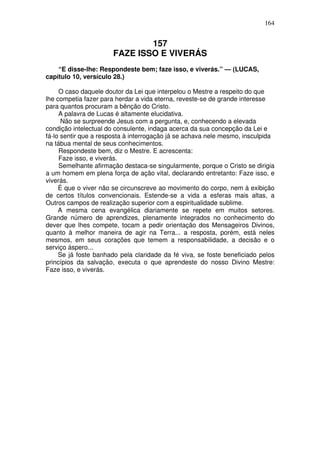 164

157
FAZE ISSO E VIVERÁS
“E disse-lhe: Respondeste bem; faze isso, e viverás.” — (LUCAS,
capítulo 10, versículo 28.)
O caso daquele doutor da Lei que interpelou o Mestre a respeito do que
lhe competia fazer para herdar a vida eterna, reveste-se de grande interesse
para quantos procuram a bênção do Cristo.
A palavra de Lucas é altamente elucidativa.
Não se surpreende Jesus com a pergunta, e, conhecendo a elevada
condição intelectual do consulente, indaga acerca da sua concepção da Lei e
fá-lo sentir que a resposta à interrogação já se achava nele mesmo, insculpida
na tábua mental de seus conhecimentos.
Respondeste bem, diz o Mestre. E acrescenta:
Faze isso, e viverás.
Semelhante afirmação destaca-se singularmente, porque o Cristo se dirigia
a um homem em plena força de ação vital, declarando entretanto: Faze isso, e
viverás.
É que o viver não se circunscreve ao movimento do corpo, nem à exibição
de certos títulos convencionais. Estende-se a vida a esferas mais altas, a
Outros campos de realização superior com a espiritualidade sublime.
A mesma cena evangélica diariamente se repete em muitos setores.
Grande número de aprendizes, plenamente integrados no conhecimento do
dever que lhes compete, tocam a pedir orientação dos Mensageiros Divinos,
quanto à melhor maneira de agir na Terra... a resposta, porém, está neles
mesmos, em seus corações que temem a responsabilidade, a decisão e o
serviço áspero...
Se já foste banhado pela claridade da fé viva, se foste beneficiado pelos
princípios da salvação, executa o que aprendeste do nosso Divino Mestre:
Faze isso, e viverás.

 