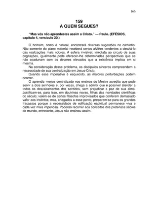 166

159
A QUEM SEGUES?
“Mas vós não aprendestes assim a Cristo.” — Paulo. (EFÉSIOS,
capítulo 4, versículo 20.)
O homem, como é natural, encontrará diversas sugestões no caminho.
Não somente do plano material receberá certos alvitres tendentes a desviá-lo
das realizações mais nobres. A esfera invisível, imediata ao circulo de suas
cogitações, igualmente pode oferecer-lhe determinadas perspectivas que se
não coadunam com os deveres elevados que a existência implica em si
mesma.
Na consideração desse problema, os discípulos sinceros compreendem a
necessidade de sua centralização em Jesus-Cristo.
Quando esse imperativo é esquecido, as maiores perturbações podem
ocorrer.
O aprendiz menos centralizado nos ensinos do Mestre acredita que pode
servir a dois senhores e, por vezes, chega a admitir que é possível atender a
todos os desvairamentos dos sentidos, sem prejudicar a paz de sua alma.
Justificam-se, para isso, em doutrinas novas, filhas das novidades científicas
do século; valem-se de certos filósofos improvisados que conferem demasiado
valor aos instintos; mas, chegados a esse ponto, preparem-se para os grandes
fracassos porque a necessidade de edificação espiritual permanece viva e
cada vez mais imperiosa. Poderão recorrer aos conceitos dos pretensos sábios
do mundo, entretanto, Jesus não ensinou assim.

 
