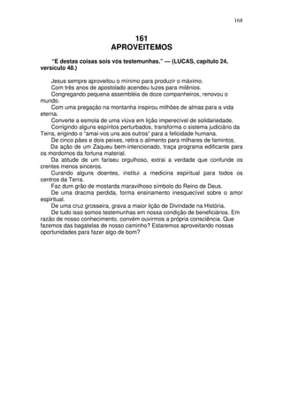 168

161
APROVEITEMOS
“E destas coisas sois vós testemunhas.” — (LUCAS, capítulo 24,
versículo 48.)
Jesus sempre aproveitou o mínimo para produzir o máximo.
Com três anos de apostolado acendeu luzes para milênios.
Congregando pequena assembléia de doze companheiros, renovou o
mundo.
Com uma pregação na montanha inspirou milhões de almas para a vida
eterna.
Converte a esmola de uma viúva em lição imperecível de solidariedade.
Corrigindo alguns espíritos perturbados, transforma o sistema judiciário da
Terra, erigindo o “amai-vos uns aos outros” para a felicidade humana.
De cinco pães e dois peixes, retira o alimento para milhares de famintos.
Da ação de um Zaqueu bem-intencionado, traça programa edificante para
os mordomos da fortuna material.
Da atitude de um fariseu orgulhoso, extrai a verdade que confunde os
crentes menos sinceros.
Curando alguns doentes, institui a medicina espiritual para todos os
centros da Terra.
Faz dum grão de mostarda maravilhoso símbolo do Reino de Deus.
De uma dracma perdida, forma ensinamento inesquecível sobre o amor
espiritual.
De uma cruz grosseira, grava a maior lição de Divindade na História.
De tudo isso somos testemunhas em nossa condição de beneficiários. Em
razão de nosso conhecimento, convém ouvirmos a própria consciência. Que
fazemos das bagatelas de nosso caminho? Estaremos aproveitando nossas
oportunidades para fazer algo de bom?

 