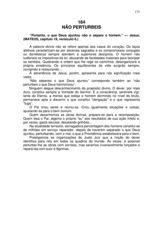 171

164
NÃO PERTURBEIS
“Portanto, o que Deus ajuntou não o separe o homem.” — Jesus.
(MATEUS, capítulo 19, versículo 6.)
A palavra divina não se refere apenas aos casos do coração. Os laços
afetivos caracterizam-se por alicerces sagrados e os compromissos conjugais
ou domésticos sempre atendem a superiores desígnios. O homem não
ludibriará os impositivos da lei, abusando de facilidades materiais para lisonjear
os sentidos. Quebrando a ordem que lhe rege os caminhos, desorganizará a
própria existência. Os princípios equilibrantes da vida surgirão sempre,
corrigindo e restaurando...
A advertência de Jesus, porém, apresenta para nós significação mais
vasta.
“Não separeis o que Deus ajuntou” corresponde também ao “não
perturbeis o que Deus harmonizou”.
Ninguém alegue desconhecimento do propósito divino, O dever, por mais
duro, constitui sempre a Vontade do Senhor. E a consciência, sentinela vigilante do Eterno, a menos que esteja o homem dormindo no nível do bruto,
permanece apta a discernir o que constitui “obrigação” e o que representa
“fuga”.
O Pai criou seres e reuniu-os. Criou igualmente situações e coisas,
ajustando-as para o bem comum.
Quem desarmoniza as obras divinas, prepare-se para a recomposição.
Quem lesa o Pai, algema o próprio “eu” aos resultados de sua ação infeliz e,
por vezes, gasta séculos, desatando grilhões...
Na atualidade terrestre, esmagadora percentagem dos homens constitui-se
de milhões em serviço reparador, depois de haverem separado o que Deus
ajuntou, perturbando, com o mal, o que a Providência estabelecera para o bem.
Prestigiemos as organizações do Justo Juiz que a noção do dever
identifica para nós em todos os quadros do mundo. Ás vezes, é possível
perturbar-lhe as obras com sorrisos, mas seremos invariavelmente forçados a
repará-las com suor e lágrimas.

 